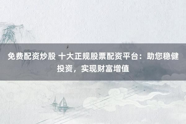 免费配资炒股 十大正规股票配资平台：助您稳健投资，实现财富增值