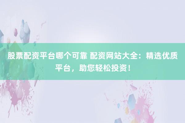 股票配资平台哪个可靠 配资网站大全：精选优质平台，助您轻松投资！