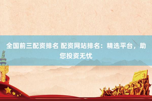 全国前三配资排名 配资网站排名：精选平台，助您投资无忧