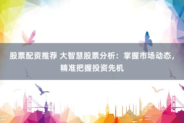 股票配资推荐 大智慧股票分析：掌握市场动态，精准把握投资先机