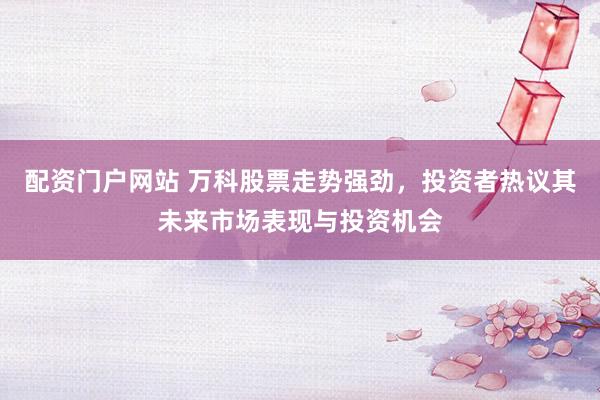 配资门户网站 万科股票走势强劲，投资者热议其未来市场表现与投资机会