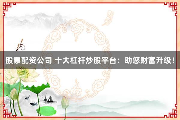股票配资公司 十大杠杆炒股平台：助您财富升级！