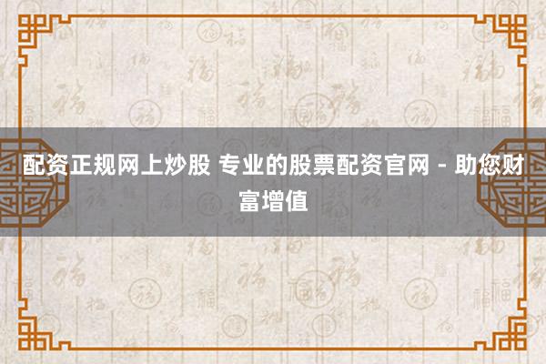 配资正规网上炒股 专业的股票配资官网 - 助您财富增值