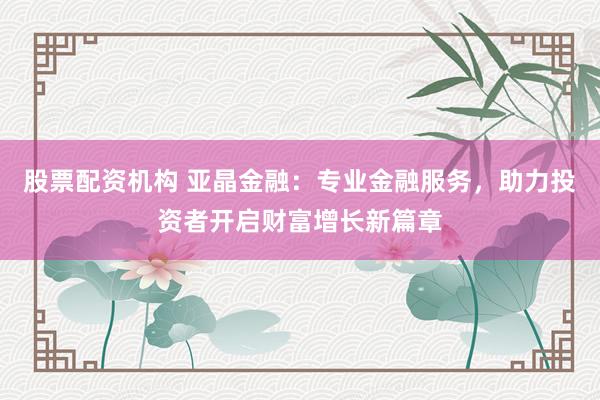 股票配资机构 亚晶金融：专业金融服务，助力投资者开启财富增长新篇章