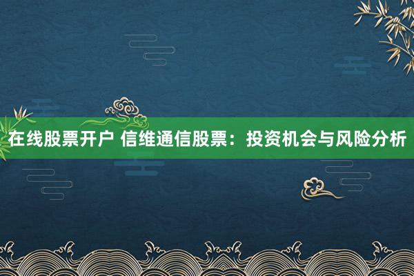 在线股票开户 信维通信股票：投资机会与风险分析