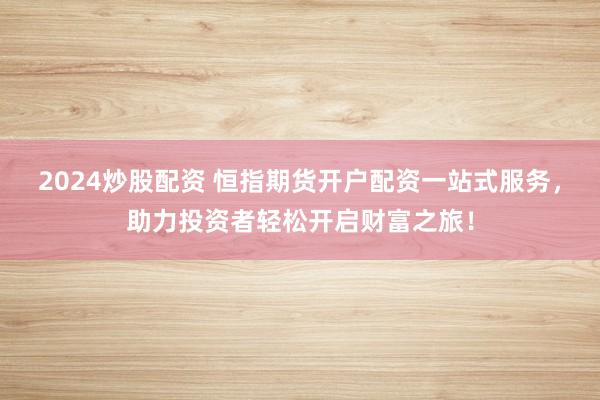 2024炒股配资 恒指期货开户配资一站式服务，助力投资者轻松开启财富之旅！