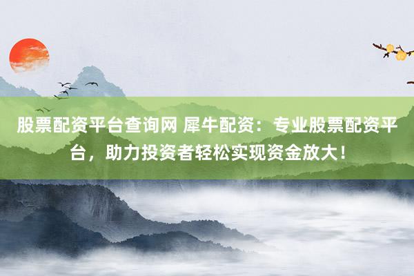 股票配资平台查询网 犀牛配资：专业股票配资平台，助力投资者轻松实现资金放大！