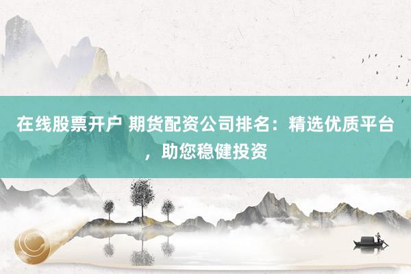 在线股票开户 期货配资公司排名：精选优质平台，助您稳健投资