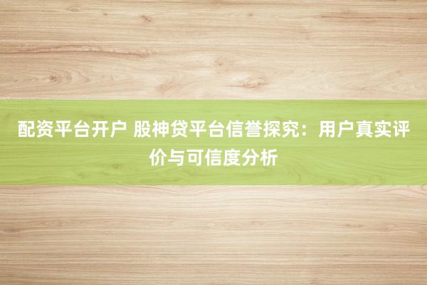 配资平台开户 股神贷平台信誉探究：用户真实评价与可信度分析