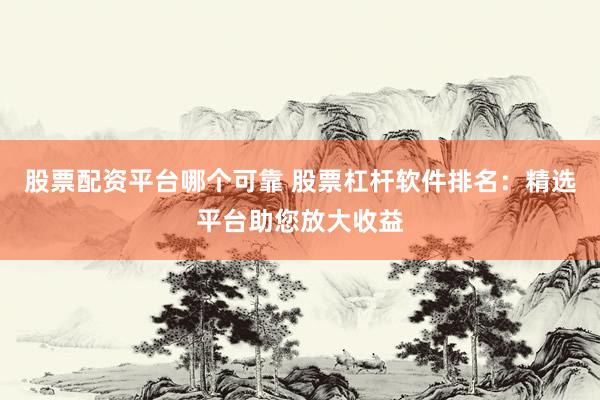 股票配资平台哪个可靠 股票杠杆软件排名：精选平台助您放大收益