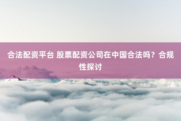 合法配资平台 股票配资公司在中国合法吗？合规性探讨