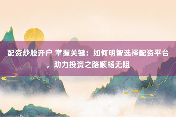 配资炒股开户 掌握关键：如何明智选择配资平台，助力投资之路顺畅无阻