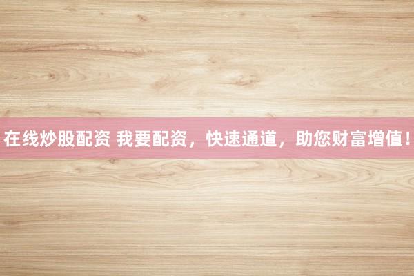 在线炒股配资 我要配资，快速通道，助您财富增值！