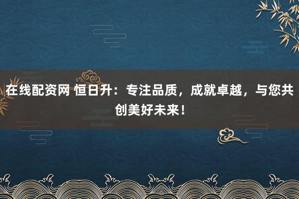 在线配资网 恒日升：专注品质，成就卓越，与您共创美好未来！