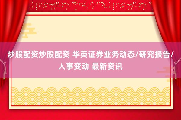 炒股配资炒股配资 华英证券业务动态/研究报告/人事变动 最新资讯
