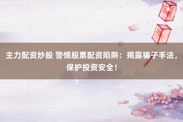 主力配资炒股 警惕股票配资陷阱：揭露骗子手法，保护投资安全！