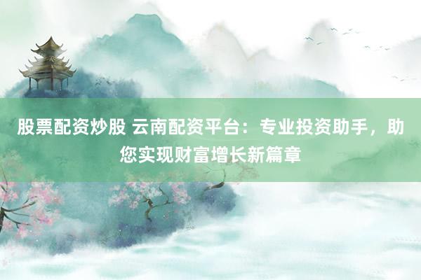 股票配资炒股 云南配资平台：专业投资助手，助您实现财富增长新篇章