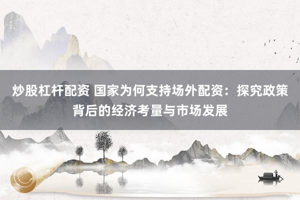 炒股杠杆配资 国家为何支持场外配资：探究政策背后的经济考量与市场发展