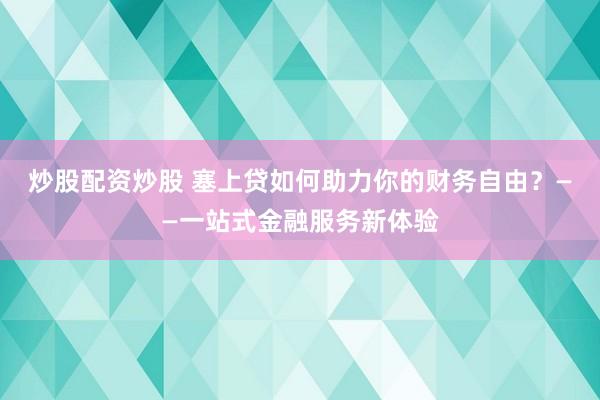炒股配资炒股 塞上贷如何助力你的财务自由？——一站式金融服务新体验