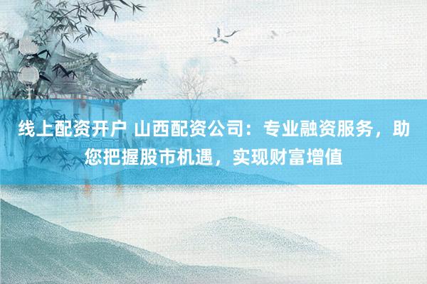 线上配资开户 山西配资公司：专业融资服务，助您把握股市机遇，实现财富增值