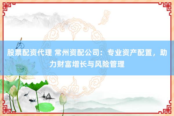 股票配资代理 常州资配公司：专业资产配置，助力财富增长与风险管理