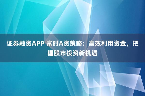 证券融资APP 富时A资策略：高效利用资金，把握股市投资新机遇