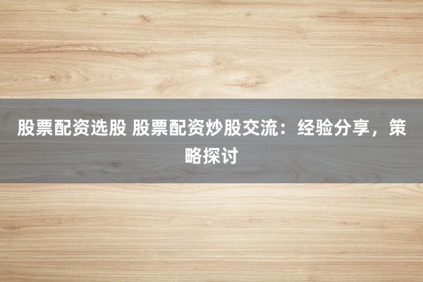 股票配资选股 股票配资炒股交流：经验分享，策略探讨
