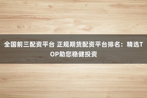 全国前三配资平台 正规期货配资平台排名：精选TOP助您稳健投资