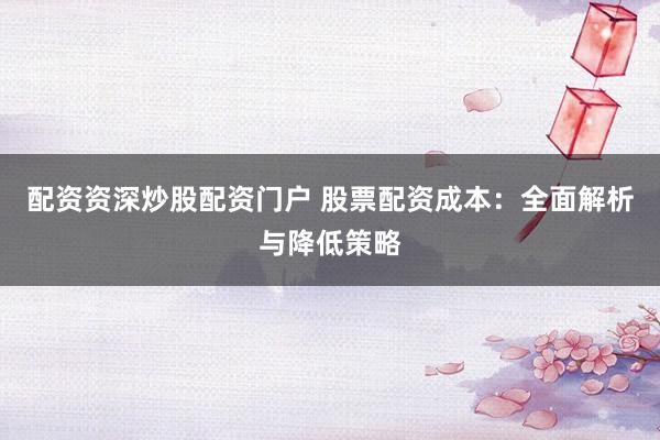 配资资深炒股配资门户 股票配资成本：全面解析与降低策略