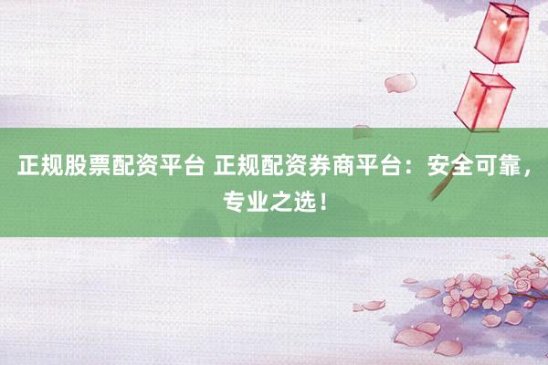 正规股票配资平台 正规配资券商平台：安全可靠，专业之选！
