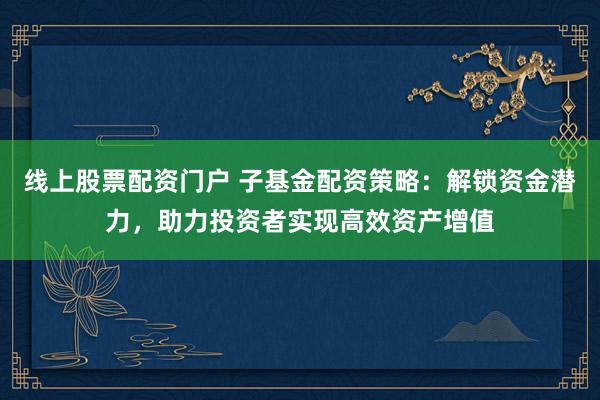 线上股票配资门户 子基金配资策略：解锁资金潜力，助力投资者实现高效资产增值