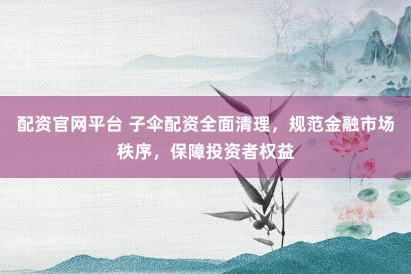 配资官网平台 子伞配资全面清理，规范金融市场秩序，保障投资者权益