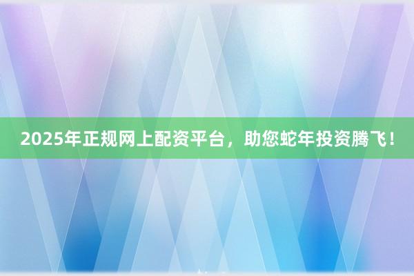 2025年正规网上配资平台，助您蛇年投资腾飞！