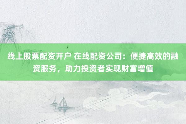 线上股票配资开户 在线配资公司：便捷高效的融资服务，助力投资者实现财富增值