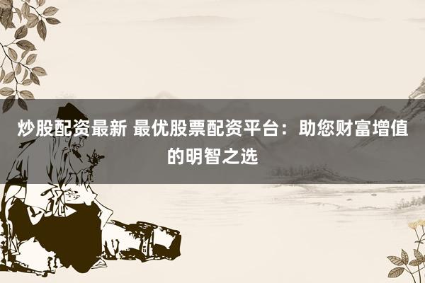 炒股配资最新 最优股票配资平台：助您财富增值的明智之选