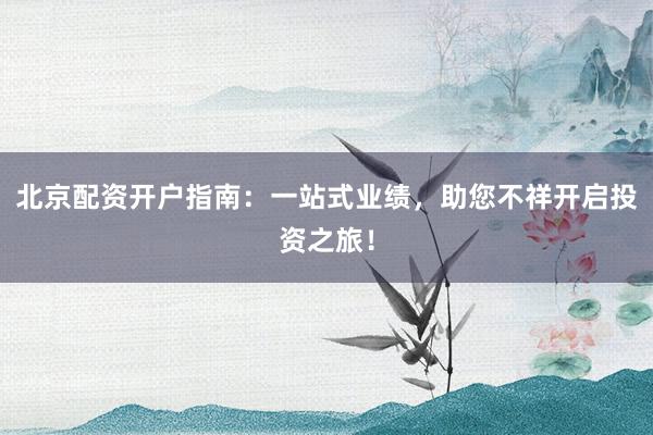 北京配资开户指南：一站式业绩，助您不祥开启投资之旅！