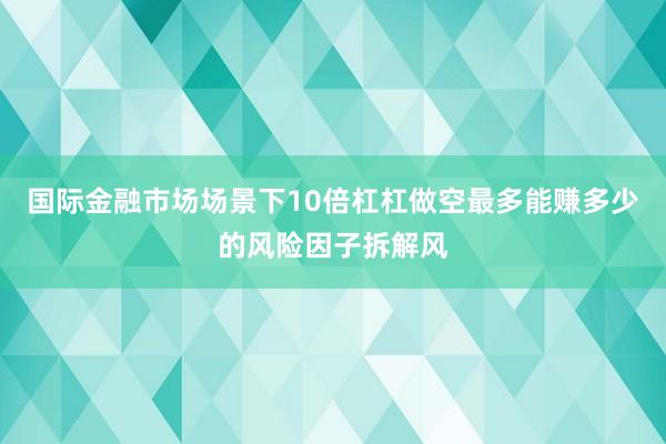 国际金融市场场景下10倍杠杠做空最多能赚多少的风险因子拆解风