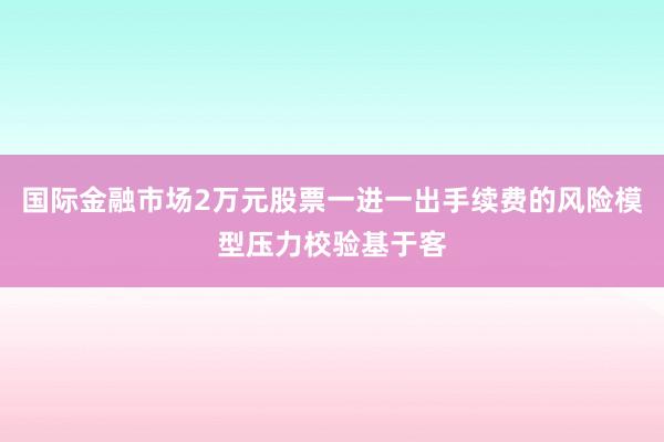国际金融市场2万元股票一进一出手续费的风险模型压力校验基于客