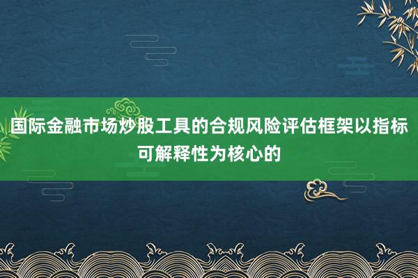 国际金融市场炒股工具的合规风险评估框架以指标可解释性为核心的