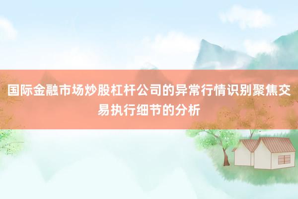 国际金融市场炒股杠杆公司的异常行情识别聚焦交易执行细节的分析