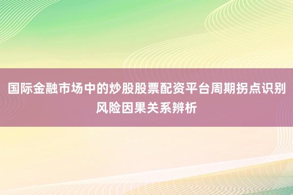 国际金融市场中的炒股股票配资平台周期拐点识别风险因果关系辨析