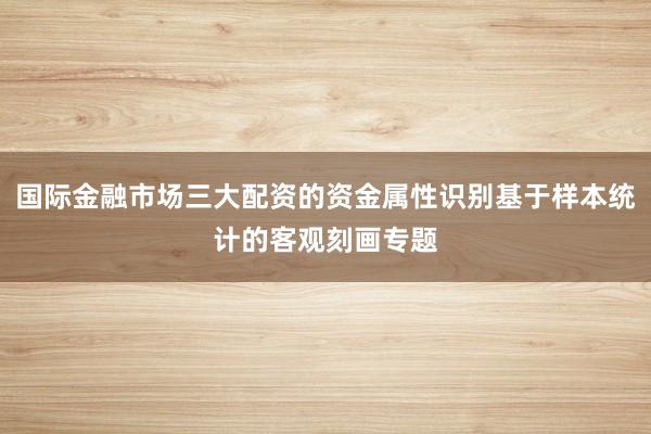 国际金融市场三大配资的资金属性识别基于样本统计的客观刻画专题