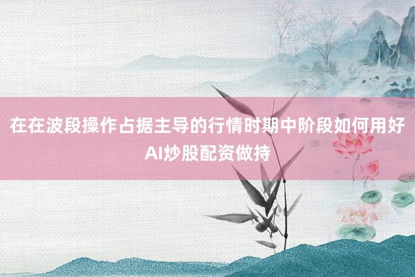 在在波段操作占据主导的行情时期中阶段如何用好AI炒股配资做持