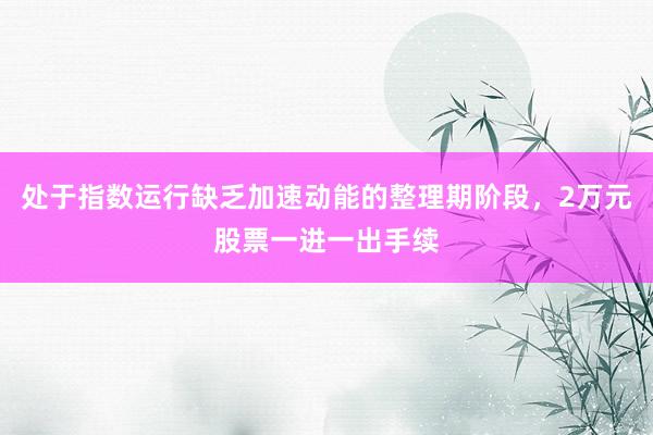 处于指数运行缺乏加速动能的整理期阶段，2万元股票一进一出手续