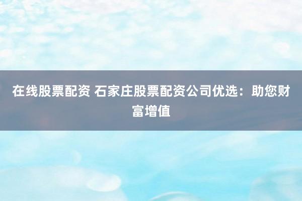在线股票配资 石家庄股票配资公司优选：助您财富增值