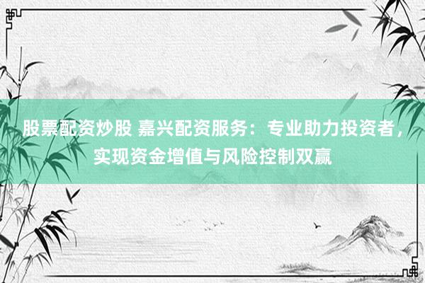 股票配资炒股 嘉兴配资服务：专业助力投资者，实现资金增值与风险控制双赢