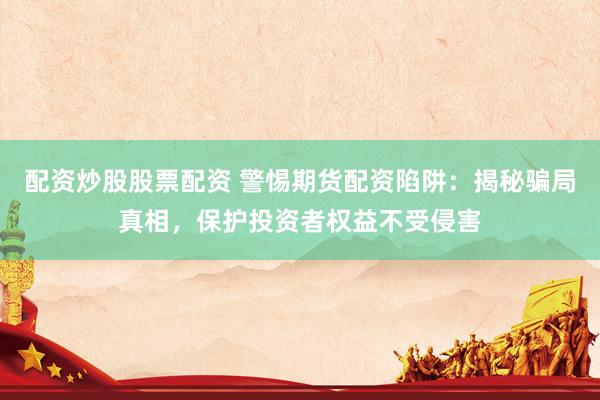 配资炒股股票配资 警惕期货配资陷阱：揭秘骗局真相，保护投资者权益不受侵害