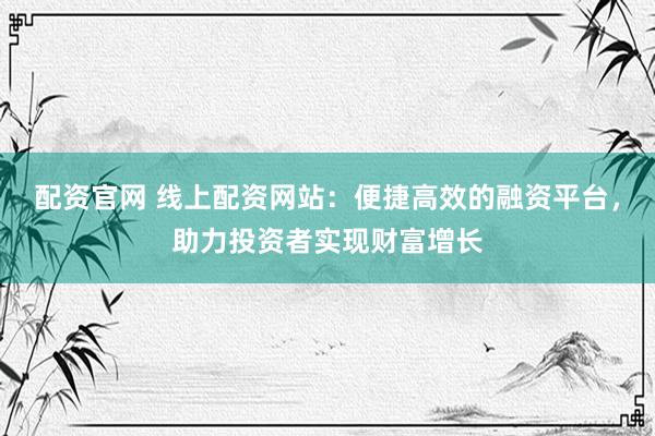 配资官网 线上配资网站：便捷高效的融资平台，助力投资者实现财富增长