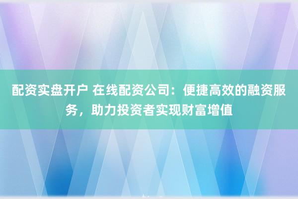 配资实盘开户 在线配资公司：便捷高效的融资服务，助力投资者实现财富增值