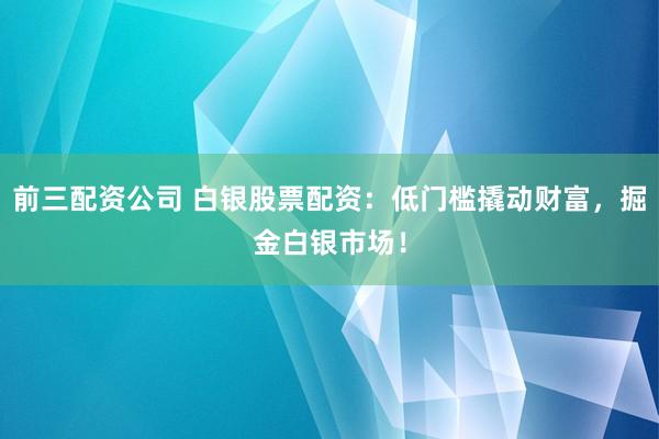 前三配资公司 白银股票配资：低门槛撬动财富，掘金白银市场！